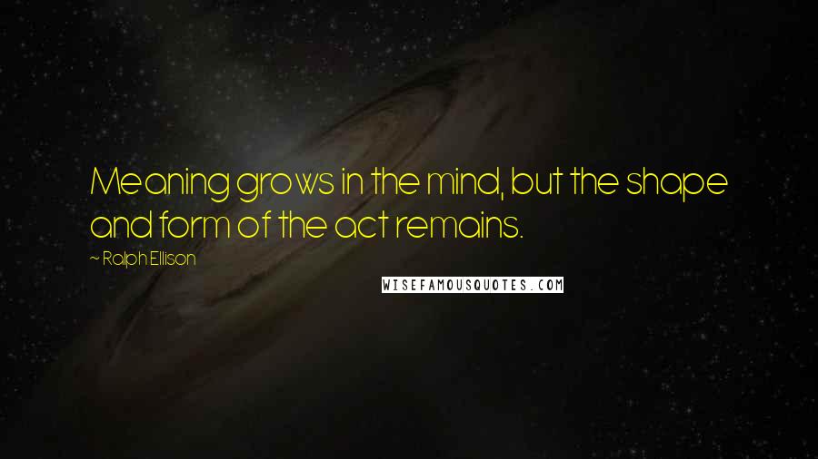 Ralph Ellison Quotes: Meaning grows in the mind, but the shape and form of the act remains.