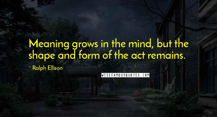 Ralph Ellison Quotes: Meaning grows in the mind, but the shape and form of the act remains.