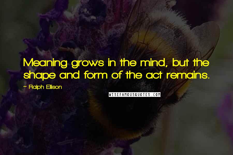 Ralph Ellison Quotes: Meaning grows in the mind, but the shape and form of the act remains.