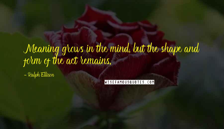 Ralph Ellison Quotes: Meaning grows in the mind, but the shape and form of the act remains.
