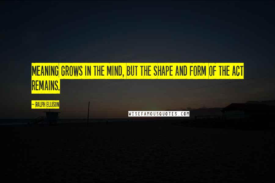 Ralph Ellison Quotes: Meaning grows in the mind, but the shape and form of the act remains.