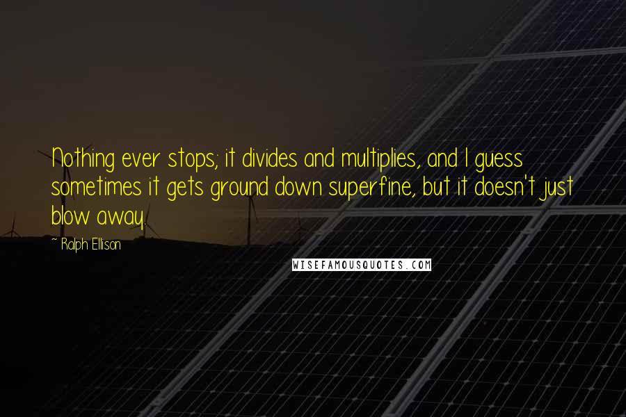 Ralph Ellison Quotes: Nothing ever stops; it divides and multiplies, and I guess sometimes it gets ground down superfine, but it doesn't just blow away.