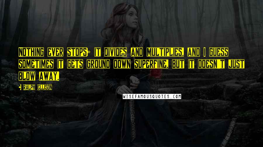 Ralph Ellison Quotes: Nothing ever stops; it divides and multiplies, and I guess sometimes it gets ground down superfine, but it doesn't just blow away.