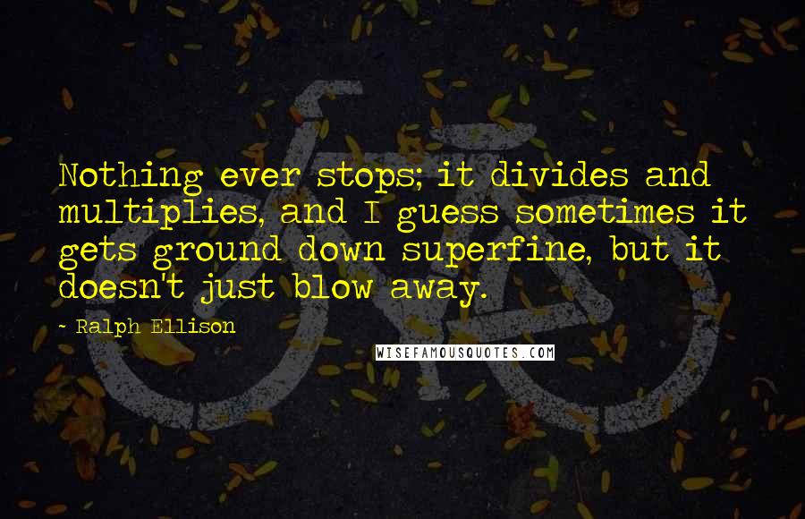 Ralph Ellison Quotes: Nothing ever stops; it divides and multiplies, and I guess sometimes it gets ground down superfine, but it doesn't just blow away.