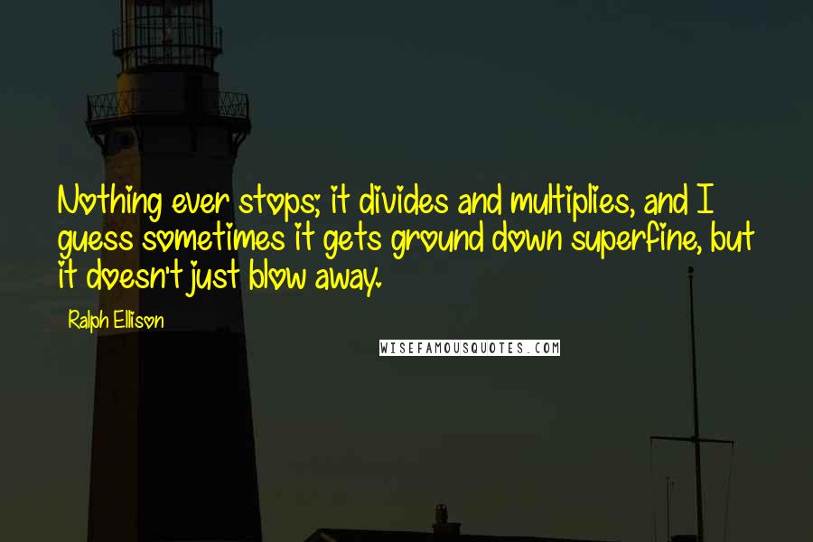 Ralph Ellison Quotes: Nothing ever stops; it divides and multiplies, and I guess sometimes it gets ground down superfine, but it doesn't just blow away.