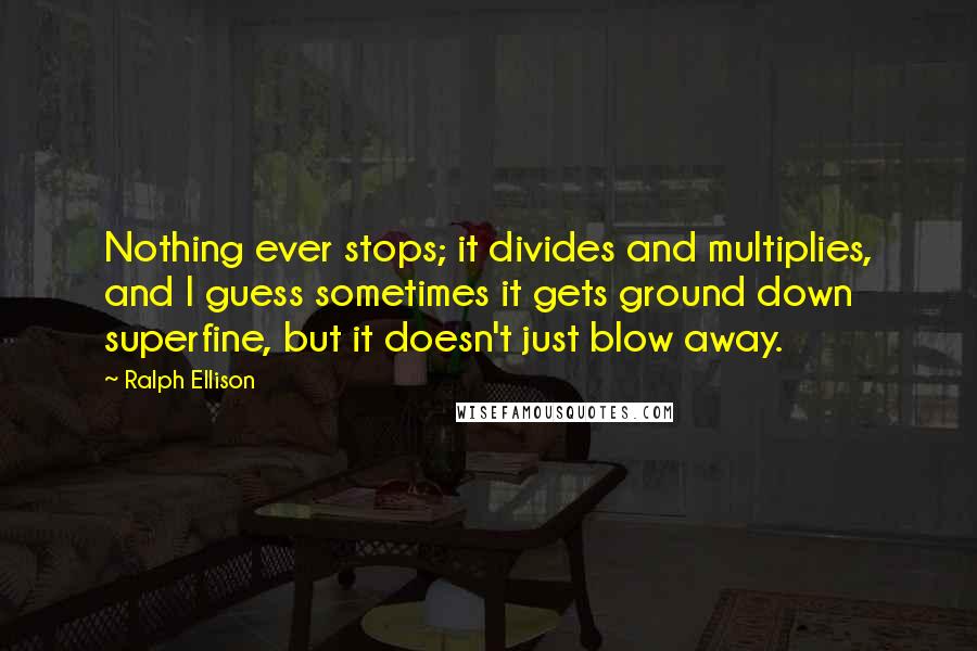 Ralph Ellison Quotes: Nothing ever stops; it divides and multiplies, and I guess sometimes it gets ground down superfine, but it doesn't just blow away.