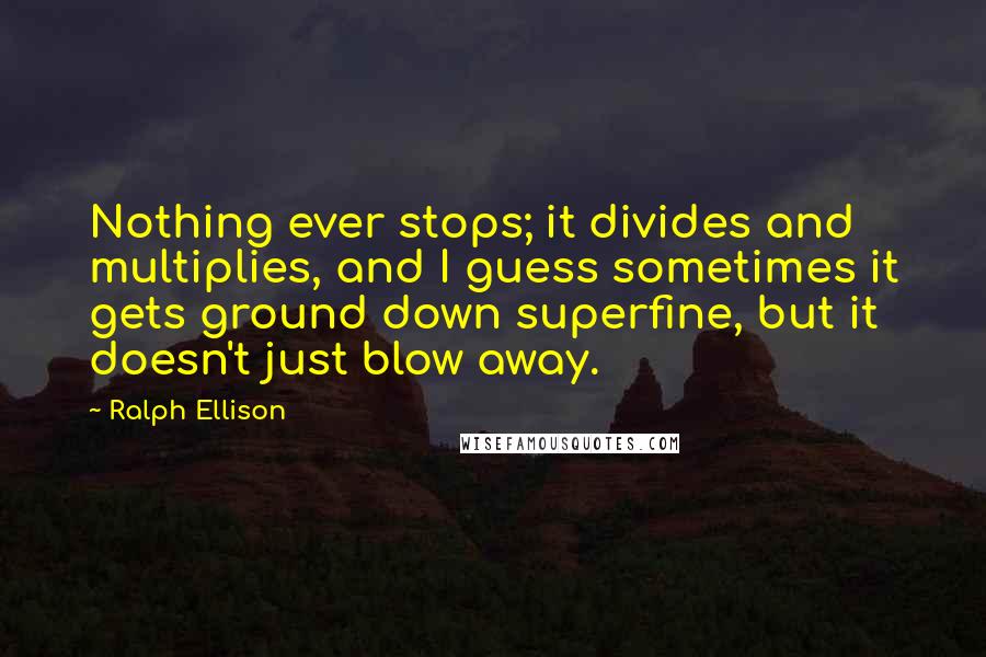 Ralph Ellison Quotes: Nothing ever stops; it divides and multiplies, and I guess sometimes it gets ground down superfine, but it doesn't just blow away.