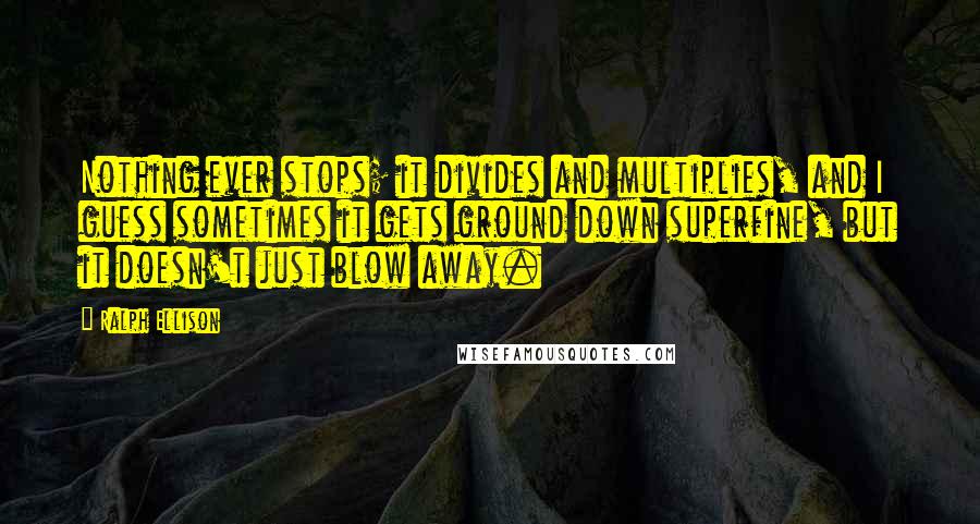 Ralph Ellison Quotes: Nothing ever stops; it divides and multiplies, and I guess sometimes it gets ground down superfine, but it doesn't just blow away.