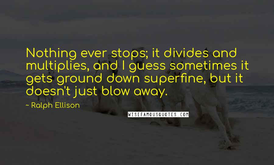 Ralph Ellison Quotes: Nothing ever stops; it divides and multiplies, and I guess sometimes it gets ground down superfine, but it doesn't just blow away.