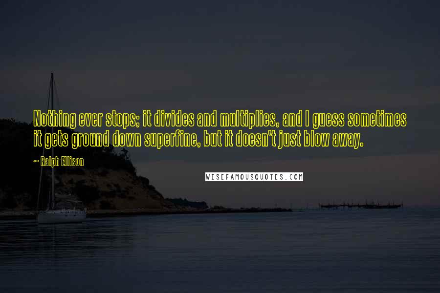 Ralph Ellison Quotes: Nothing ever stops; it divides and multiplies, and I guess sometimes it gets ground down superfine, but it doesn't just blow away.