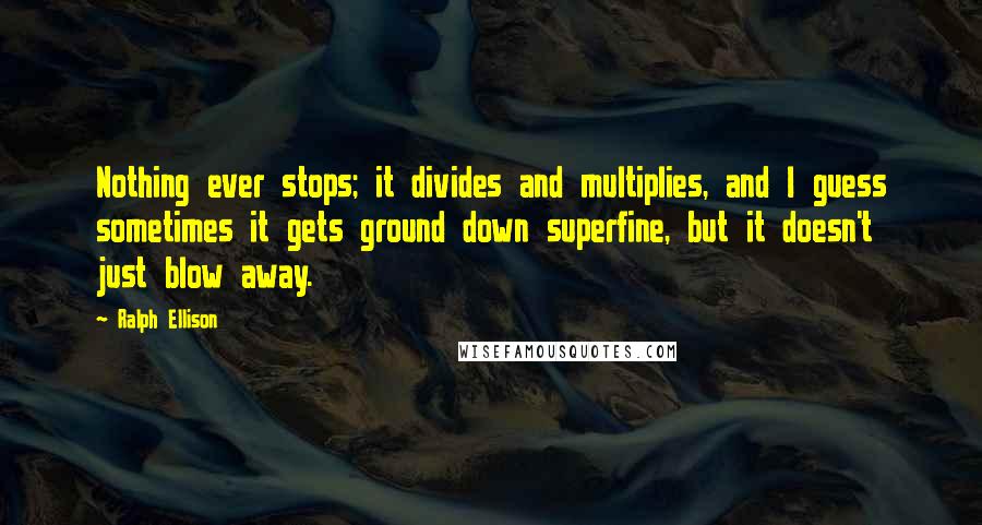 Ralph Ellison Quotes: Nothing ever stops; it divides and multiplies, and I guess sometimes it gets ground down superfine, but it doesn't just blow away.