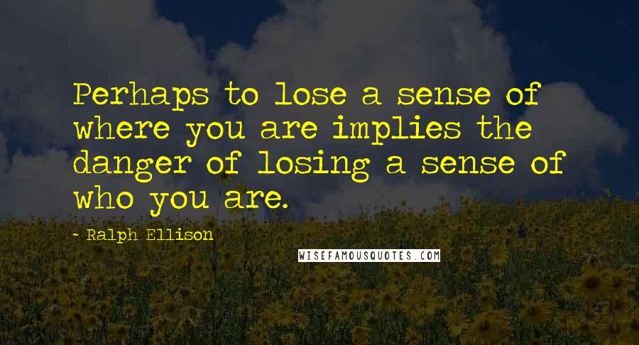 Ralph Ellison Quotes: Perhaps to lose a sense of where you are implies the danger of losing a sense of who you are.