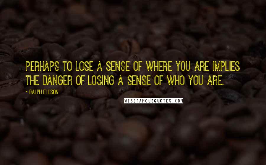 Ralph Ellison Quotes: Perhaps to lose a sense of where you are implies the danger of losing a sense of who you are.