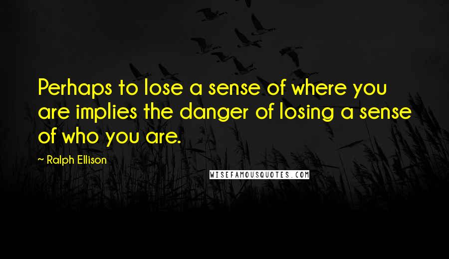 Ralph Ellison Quotes: Perhaps to lose a sense of where you are implies the danger of losing a sense of who you are.