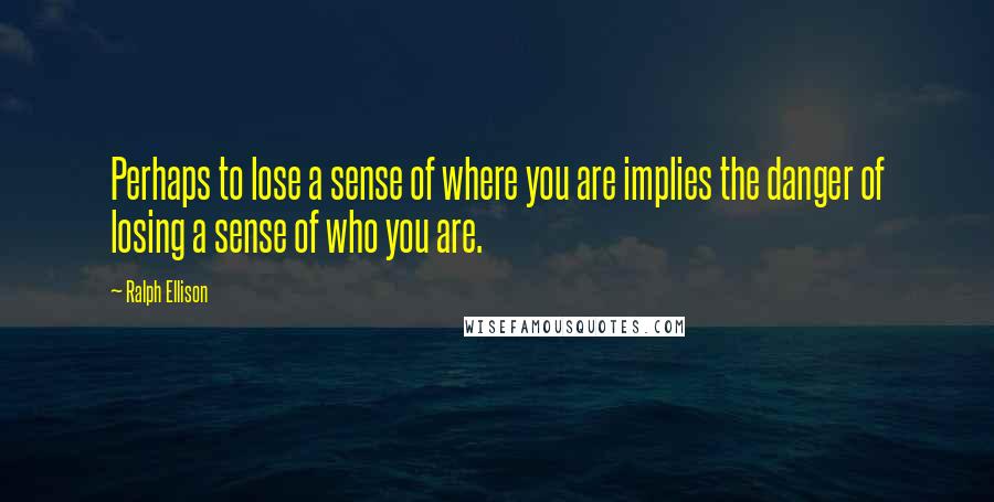 Ralph Ellison Quotes: Perhaps to lose a sense of where you are implies the danger of losing a sense of who you are.