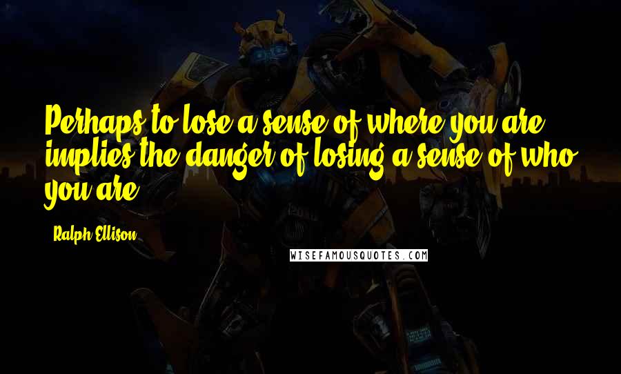 Ralph Ellison Quotes: Perhaps to lose a sense of where you are implies the danger of losing a sense of who you are.