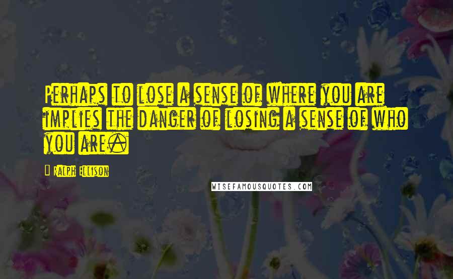 Ralph Ellison Quotes: Perhaps to lose a sense of where you are implies the danger of losing a sense of who you are.