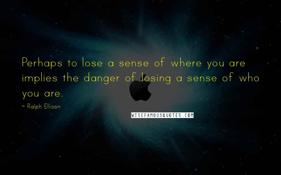 Ralph Ellison Quotes: Perhaps to lose a sense of where you are implies the danger of losing a sense of who you are.