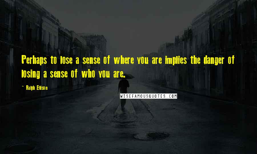 Ralph Ellison Quotes: Perhaps to lose a sense of where you are implies the danger of losing a sense of who you are.