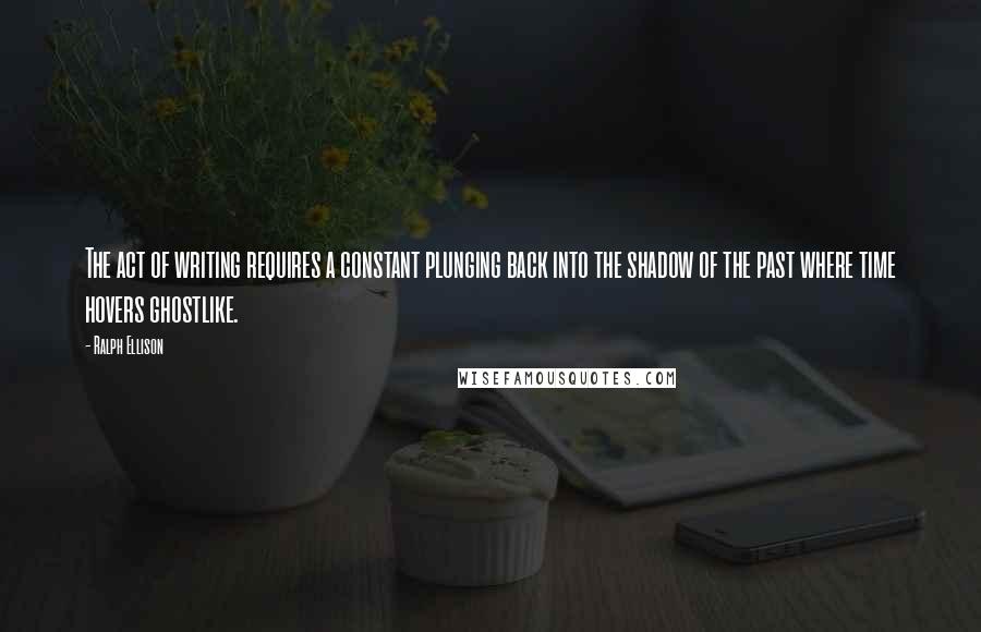 Ralph Ellison Quotes: The act of writing requires a constant plunging back into the shadow of the past where time hovers ghostlike.