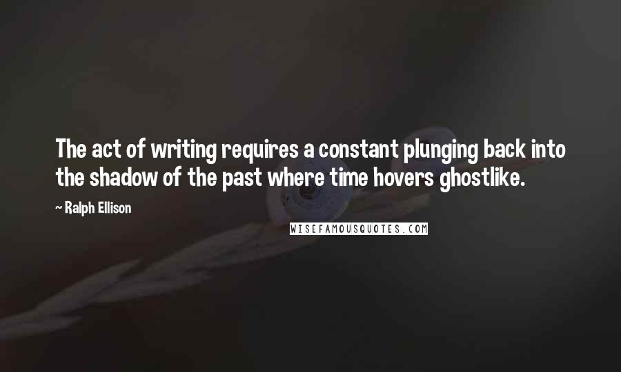 Ralph Ellison Quotes: The act of writing requires a constant plunging back into the shadow of the past where time hovers ghostlike.