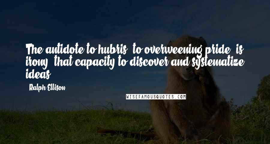 Ralph Ellison Quotes: The antidote to hubris, to overweening pride, is irony, that capacity to discover and systematize ideas.