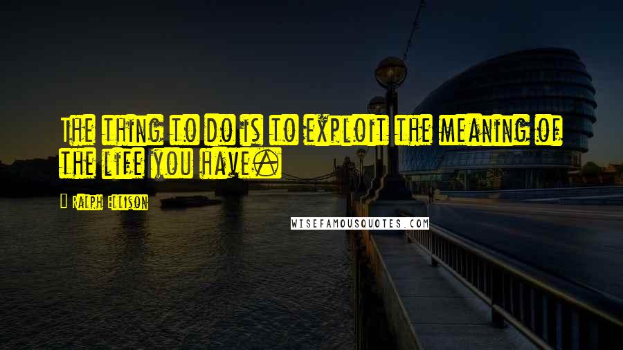 Ralph Ellison Quotes: The thing to do is to exploit the meaning of the life you have.