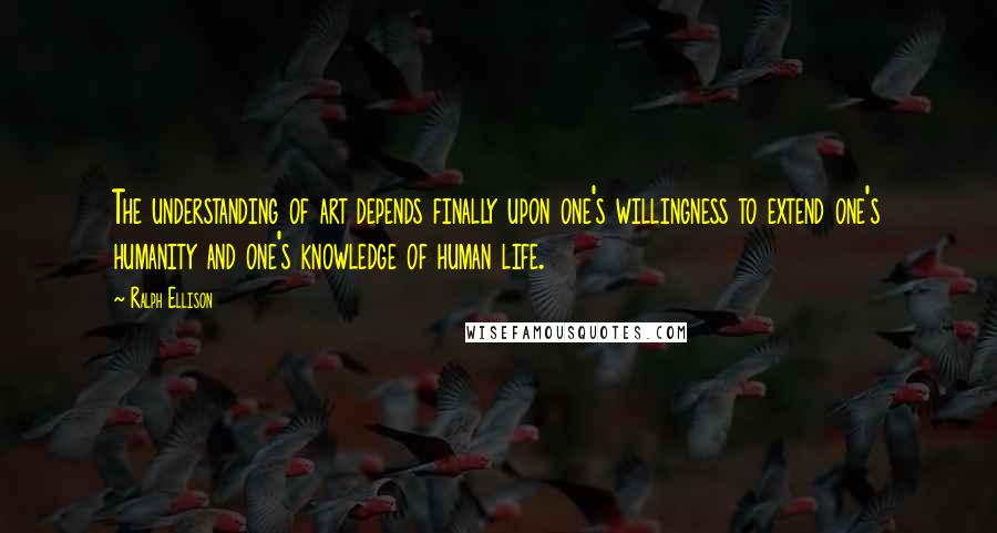 Ralph Ellison Quotes: The understanding of art depends finally upon one's willingness to extend one's humanity and one's knowledge of human life.