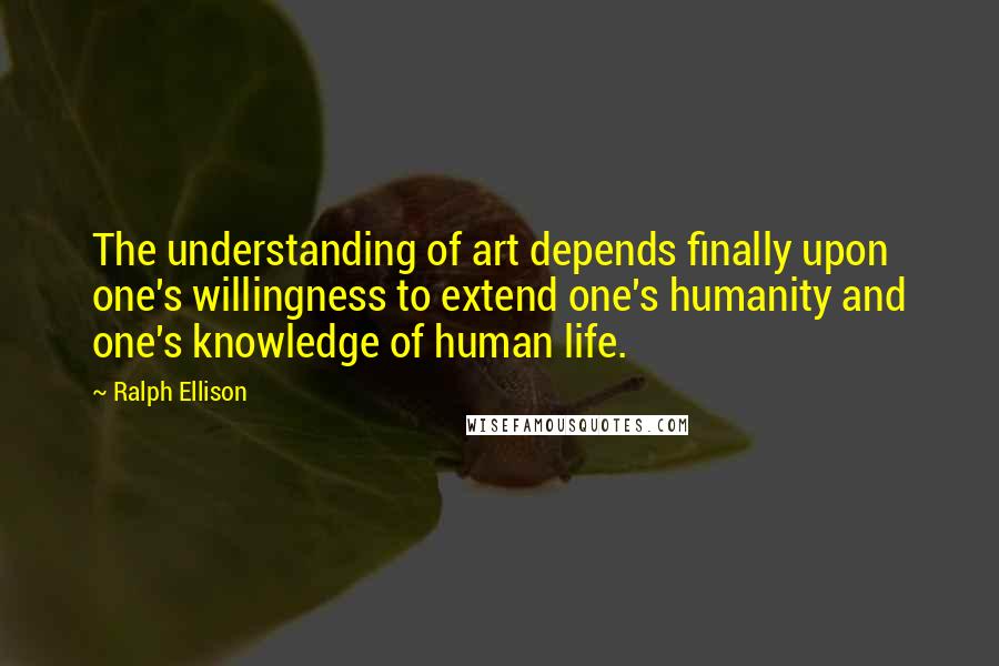 Ralph Ellison Quotes: The understanding of art depends finally upon one's willingness to extend one's humanity and one's knowledge of human life.