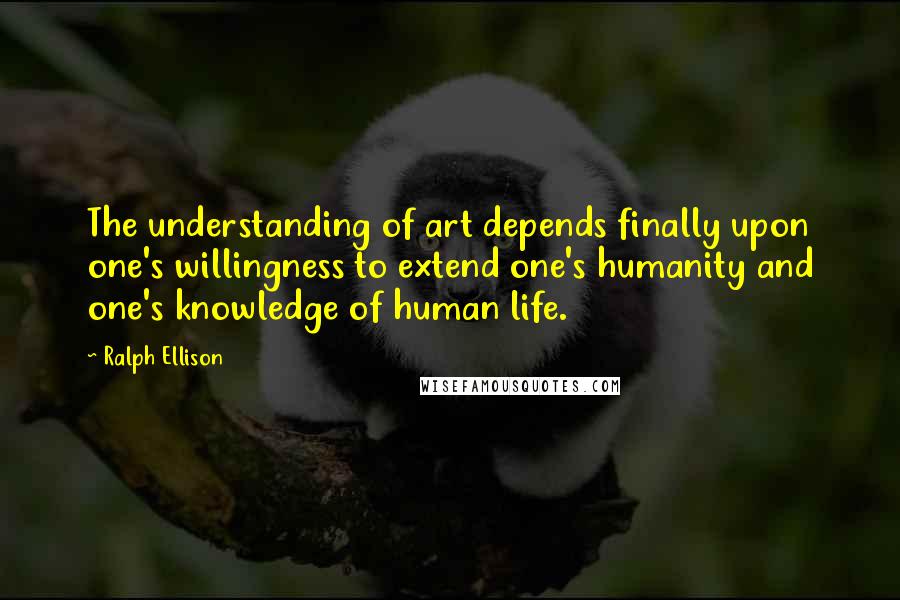 Ralph Ellison Quotes: The understanding of art depends finally upon one's willingness to extend one's humanity and one's knowledge of human life.