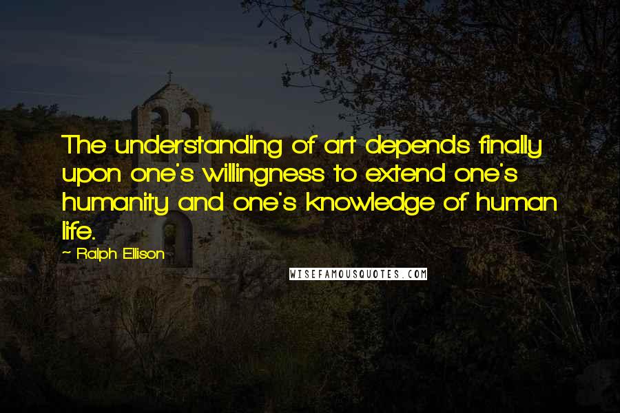 Ralph Ellison Quotes: The understanding of art depends finally upon one's willingness to extend one's humanity and one's knowledge of human life.