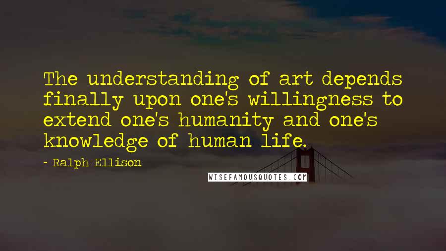 Ralph Ellison Quotes: The understanding of art depends finally upon one's willingness to extend one's humanity and one's knowledge of human life.