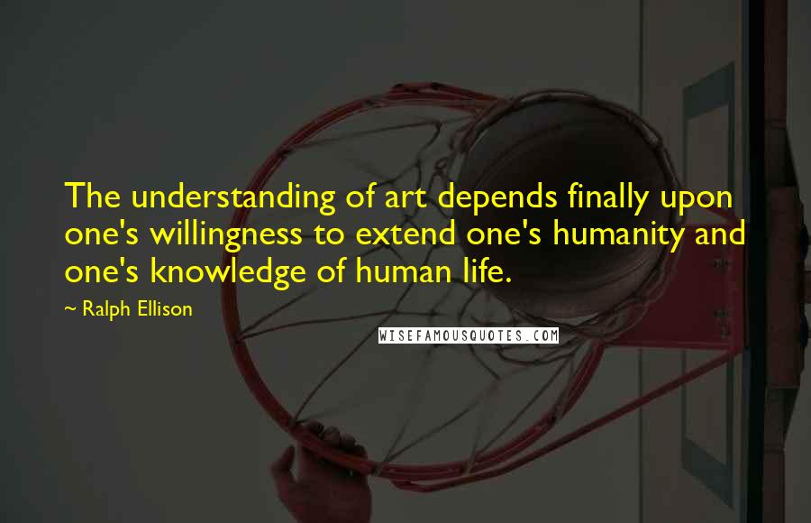 Ralph Ellison Quotes: The understanding of art depends finally upon one's willingness to extend one's humanity and one's knowledge of human life.