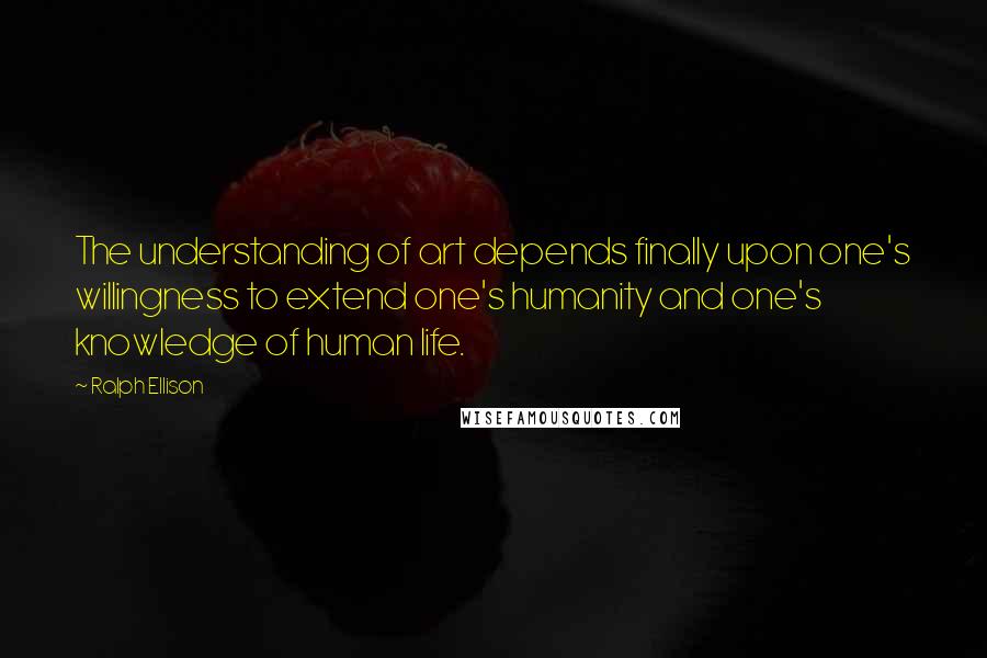 Ralph Ellison Quotes: The understanding of art depends finally upon one's willingness to extend one's humanity and one's knowledge of human life.