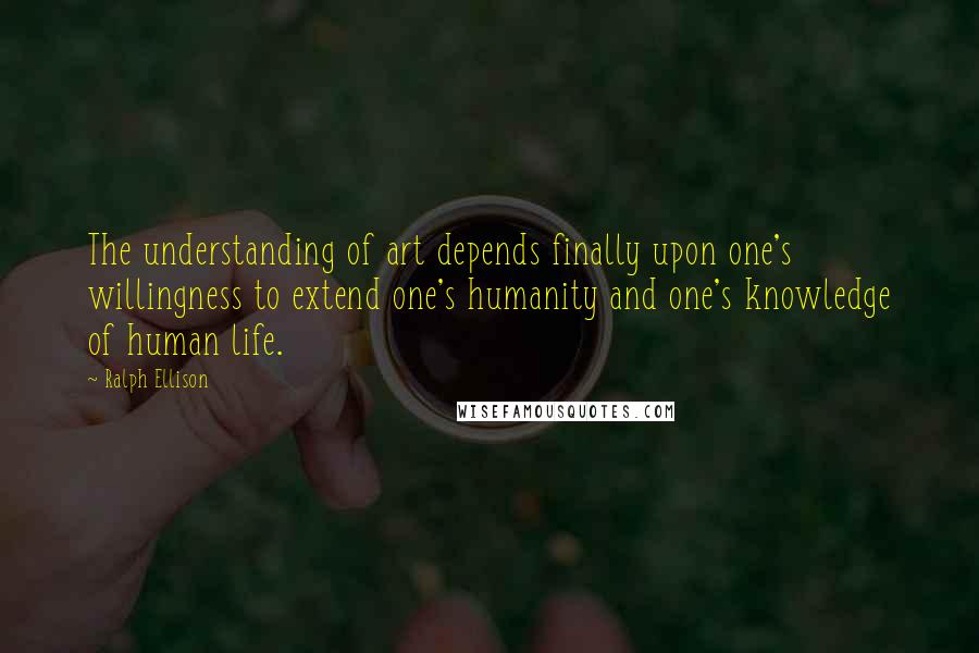 Ralph Ellison Quotes: The understanding of art depends finally upon one's willingness to extend one's humanity and one's knowledge of human life.