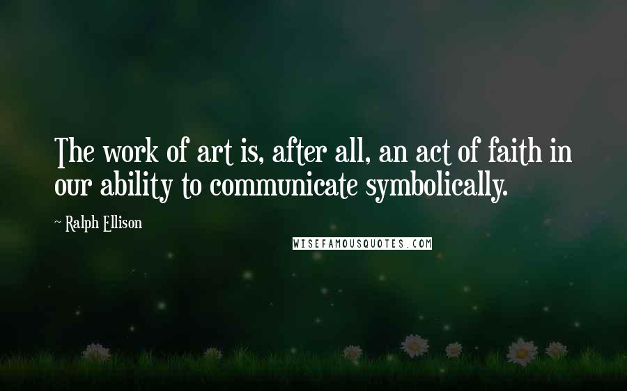 Ralph Ellison Quotes: The work of art is, after all, an act of faith in our ability to communicate symbolically.