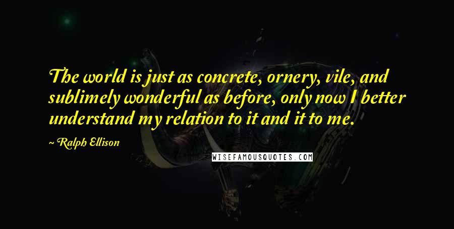 Ralph Ellison Quotes: The world is just as concrete, ornery, vile, and sublimely wonderful as before, only now I better understand my relation to it and it to me.