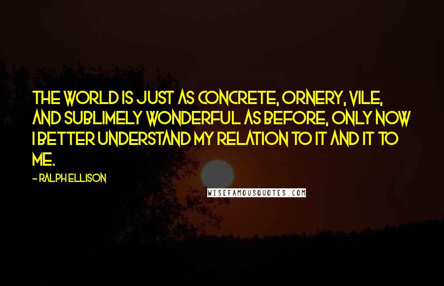 Ralph Ellison Quotes: The world is just as concrete, ornery, vile, and sublimely wonderful as before, only now I better understand my relation to it and it to me.