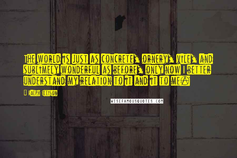 Ralph Ellison Quotes: The world is just as concrete, ornery, vile, and sublimely wonderful as before, only now I better understand my relation to it and it to me.