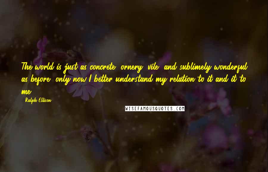 Ralph Ellison Quotes: The world is just as concrete, ornery, vile, and sublimely wonderful as before, only now I better understand my relation to it and it to me.