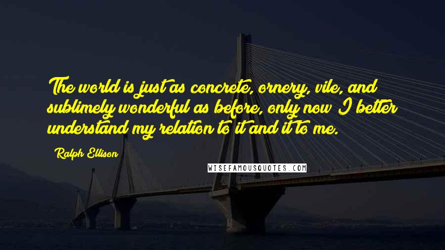 Ralph Ellison Quotes: The world is just as concrete, ornery, vile, and sublimely wonderful as before, only now I better understand my relation to it and it to me.