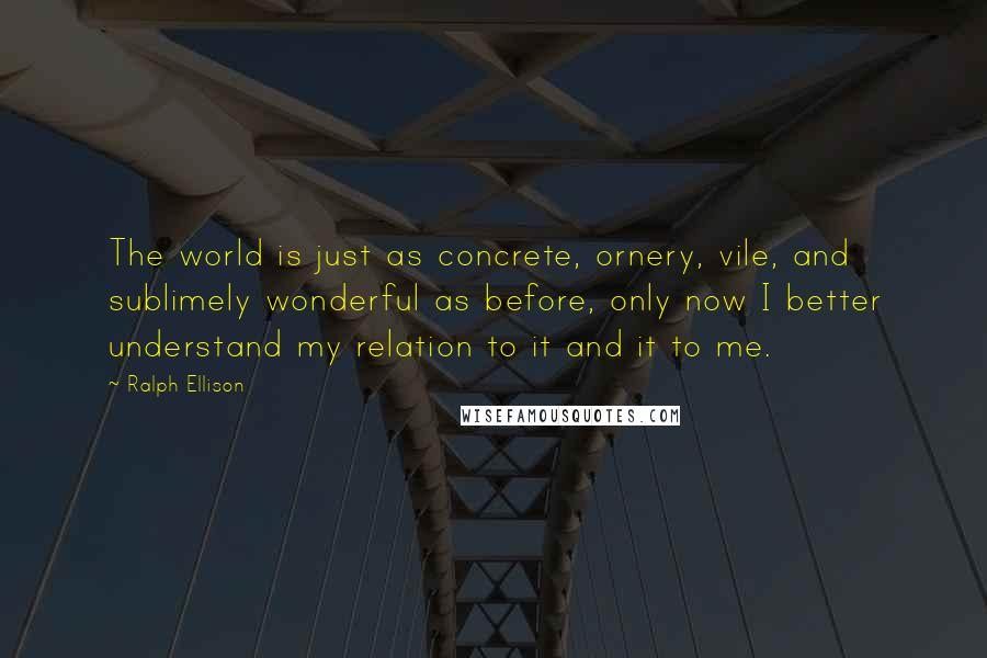 Ralph Ellison Quotes: The world is just as concrete, ornery, vile, and sublimely wonderful as before, only now I better understand my relation to it and it to me.