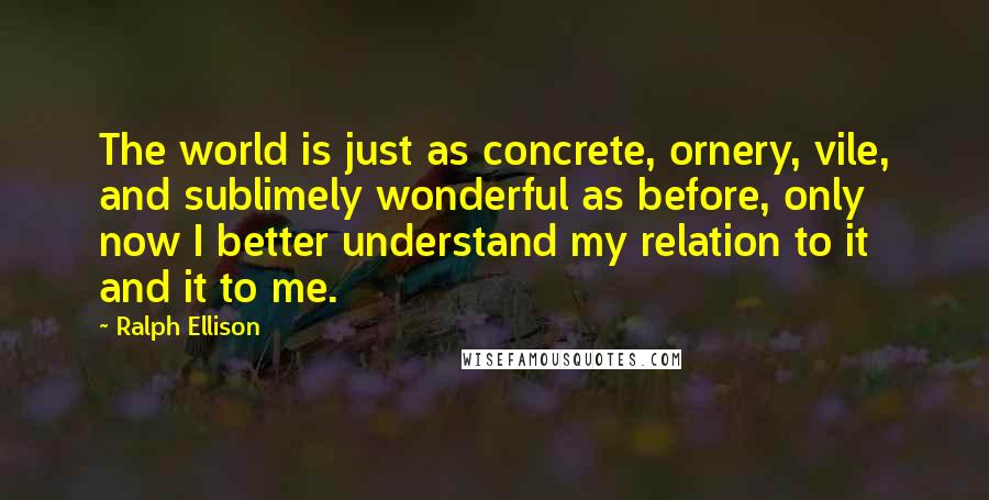 Ralph Ellison Quotes: The world is just as concrete, ornery, vile, and sublimely wonderful as before, only now I better understand my relation to it and it to me.