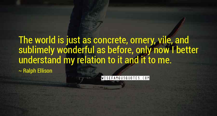 Ralph Ellison Quotes: The world is just as concrete, ornery, vile, and sublimely wonderful as before, only now I better understand my relation to it and it to me.