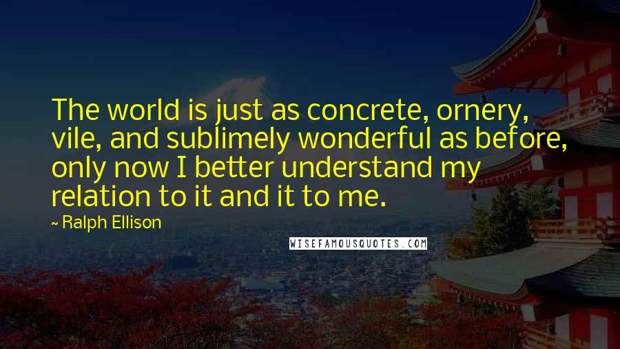 Ralph Ellison Quotes: The world is just as concrete, ornery, vile, and sublimely wonderful as before, only now I better understand my relation to it and it to me.