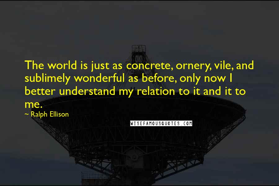 Ralph Ellison Quotes: The world is just as concrete, ornery, vile, and sublimely wonderful as before, only now I better understand my relation to it and it to me.