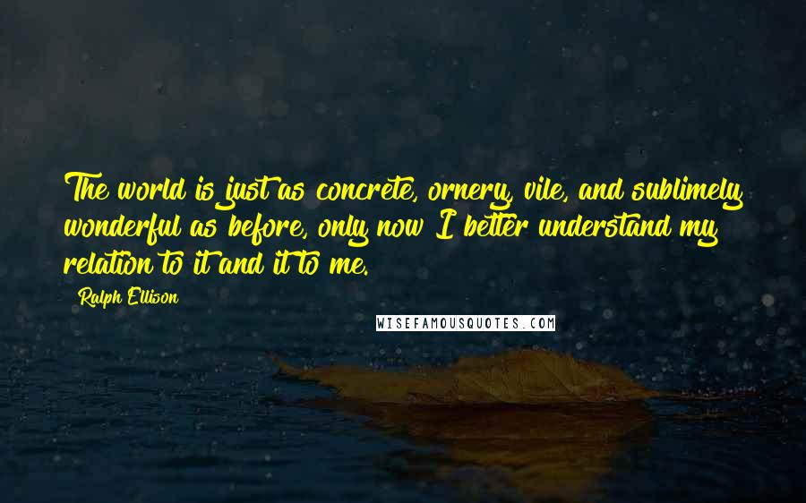 Ralph Ellison Quotes: The world is just as concrete, ornery, vile, and sublimely wonderful as before, only now I better understand my relation to it and it to me.