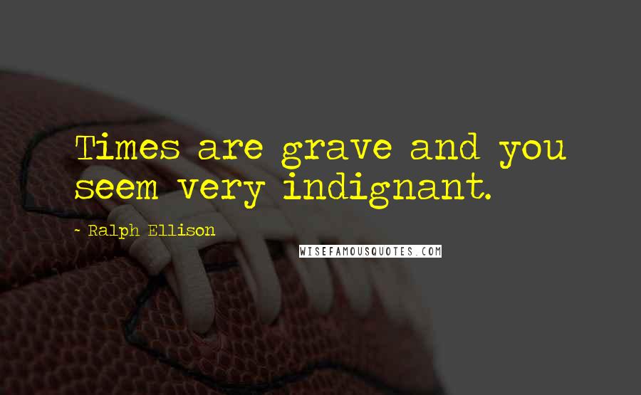 Ralph Ellison Quotes: Times are grave and you seem very indignant.