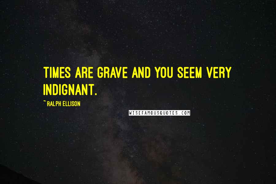 Ralph Ellison Quotes: Times are grave and you seem very indignant.