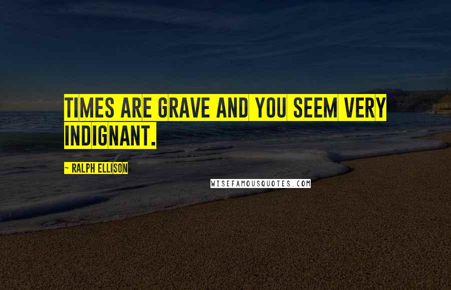 Ralph Ellison Quotes: Times are grave and you seem very indignant.